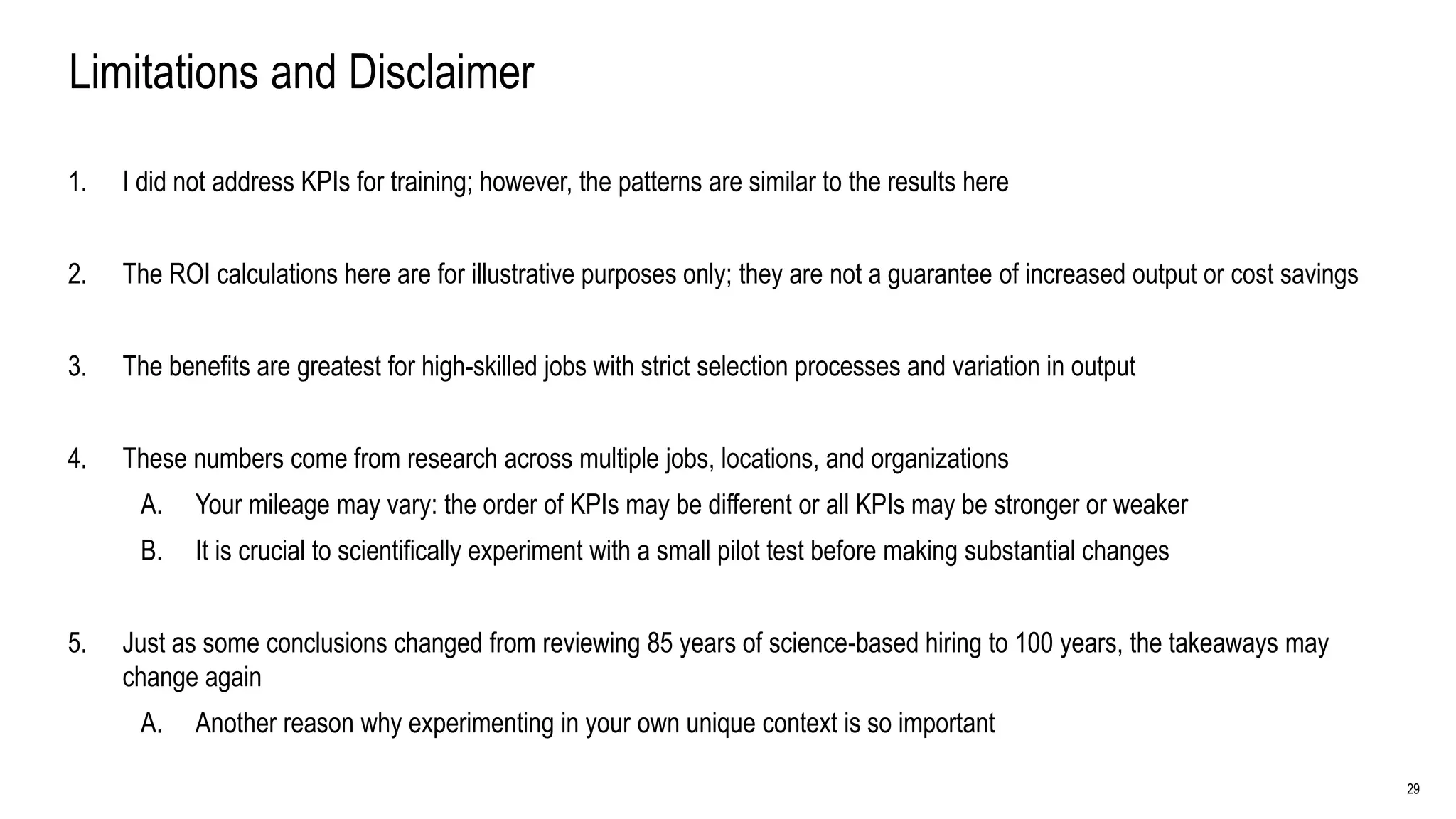 29
Limitations and Disclaimer
1. I did not address KPIs for training; however, the patterns are similar to the results here
2. The ROI calculations here are for illustrative purposes only; they are not a guarantee of increased output or cost savings
3. The benefits are greatest for high-skilled jobs with strict selection processes and variation in output
4. These numbers come from research across multiple jobs, locations, and organizations
A. Your mileage may vary: the order of KPIs may be different or all KPIs may be stronger or weaker
B. It is crucial to scientifically experiment with a small pilot test before making substantial changes
5. Just as some conclusions changed from reviewing 85 years of science-based hiring to 100 years, the takeaways may
change again
A. Another reason why experimenting in your own unique context is so important
 