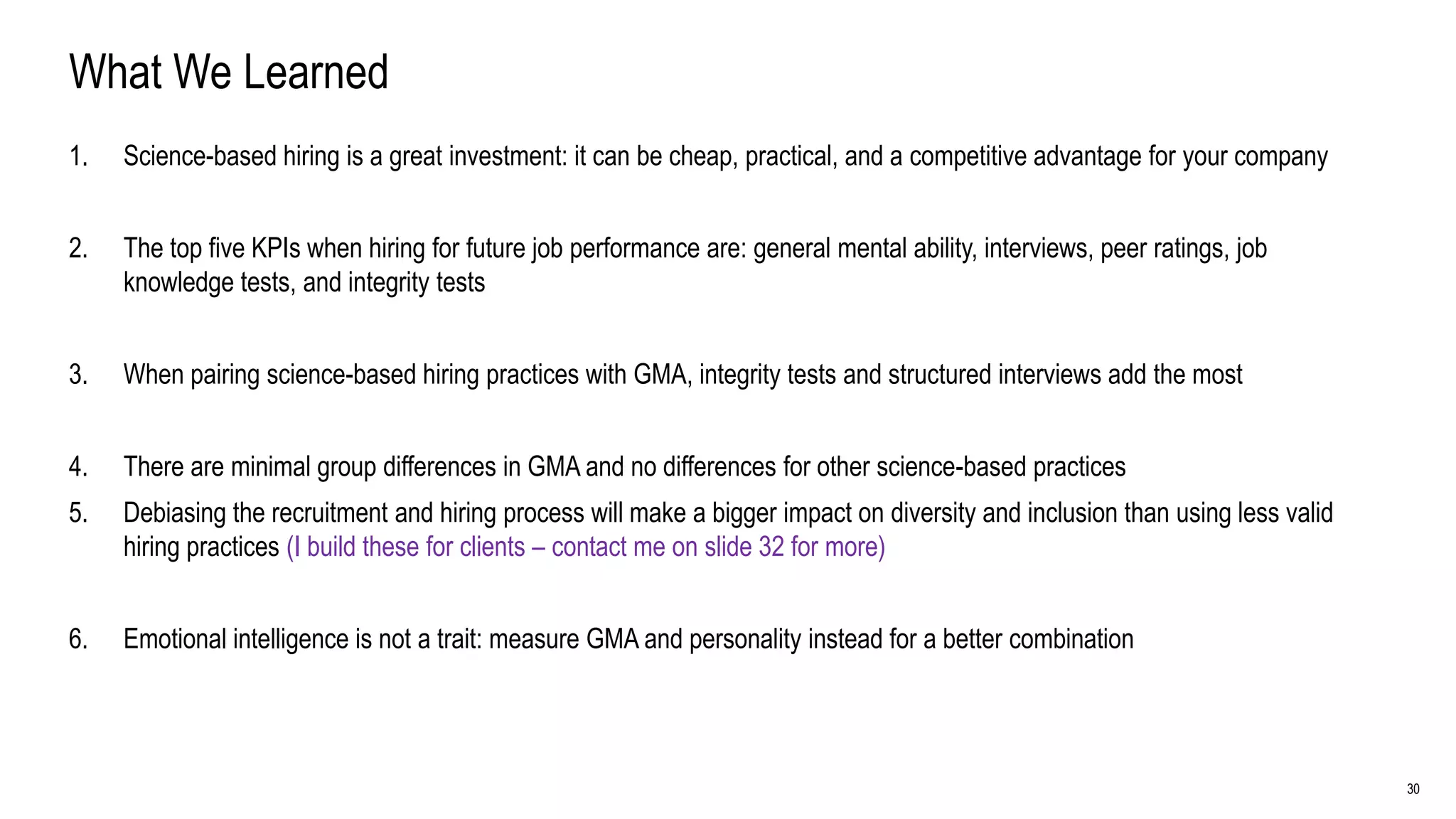 30
What We Learned
1. Science-based hiring is a great investment: it can be cheap, practical, and a competitive advantage for your company
2. The top five KPIs when hiring for future job performance are: general mental ability, interviews, peer ratings, job
knowledge tests, and integrity tests
3. When pairing science-based hiring practices with GMA, integrity tests and structured interviews add the most
4. There are minimal group differences in GMA and no differences for other science-based practices
5. Debiasing the recruitment and hiring process will make a bigger impact on diversity and inclusion than using less valid
hiring practices (I build these for clients – contact me on slide 32 for more)
6. Emotional intelligence is not a trait: measure GMA and personality instead for a better combination
 