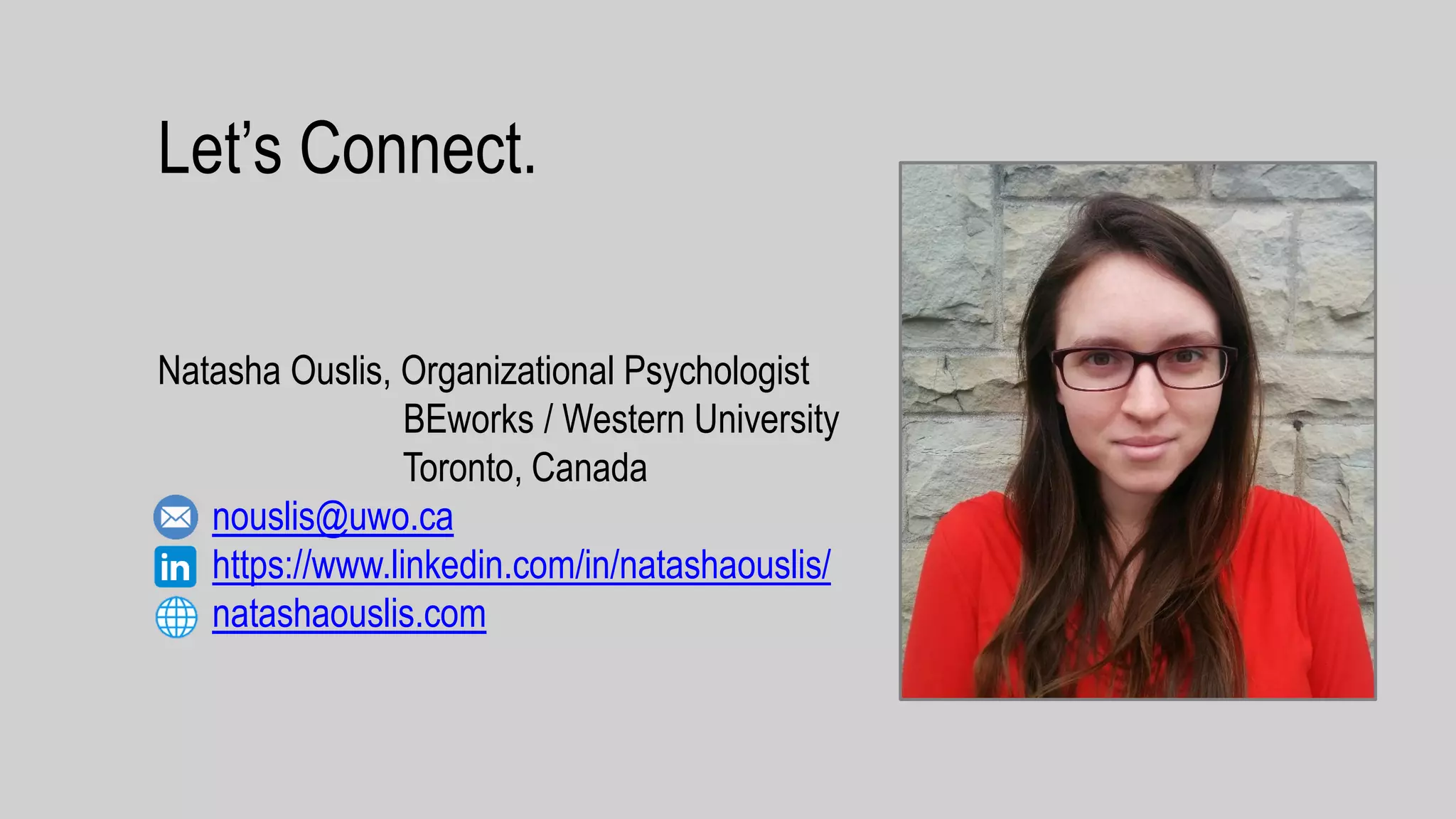 Let’s Connect.
Natasha Ouslis, Organizational Psychologist
BEworks / Western University
Toronto, Canada
nouslis@uwo.ca
https://www.linkedin.com/in/natashaouslis/
natashaouslis.com
 