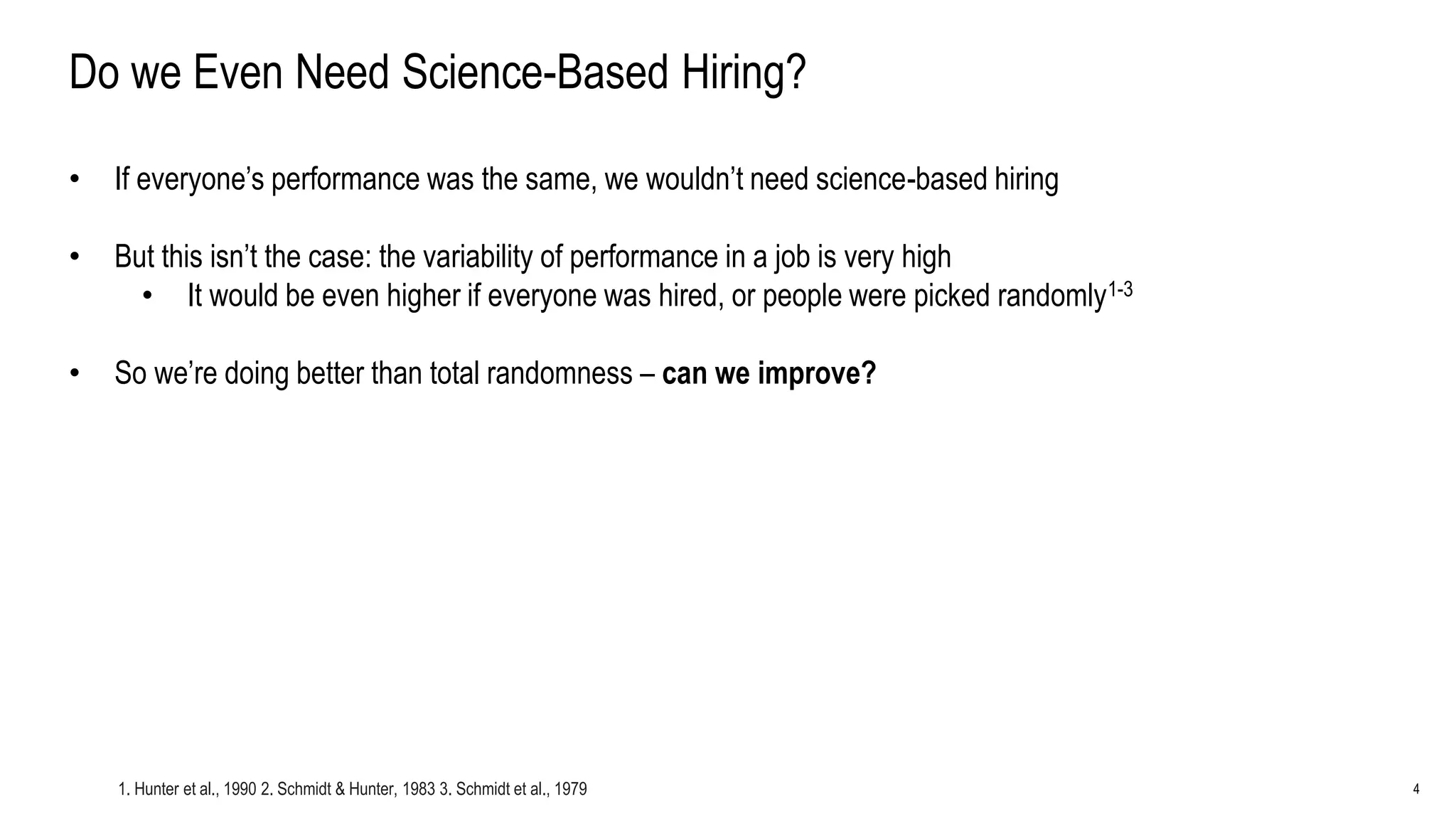 4
Do we Even Need Science-Based Hiring?
• If everyone’s performance was the same, we wouldn’t need science-based hiring
• But this isn’t the case: the variability of performance in a job is very high
• It would be even higher if everyone was hired, or people were picked randomly1-3
• So we’re doing better than total randomness – can we improve?
1. Hunter et al., 1990 2. Schmidt & Hunter, 1983 3. Schmidt et al., 1979
 