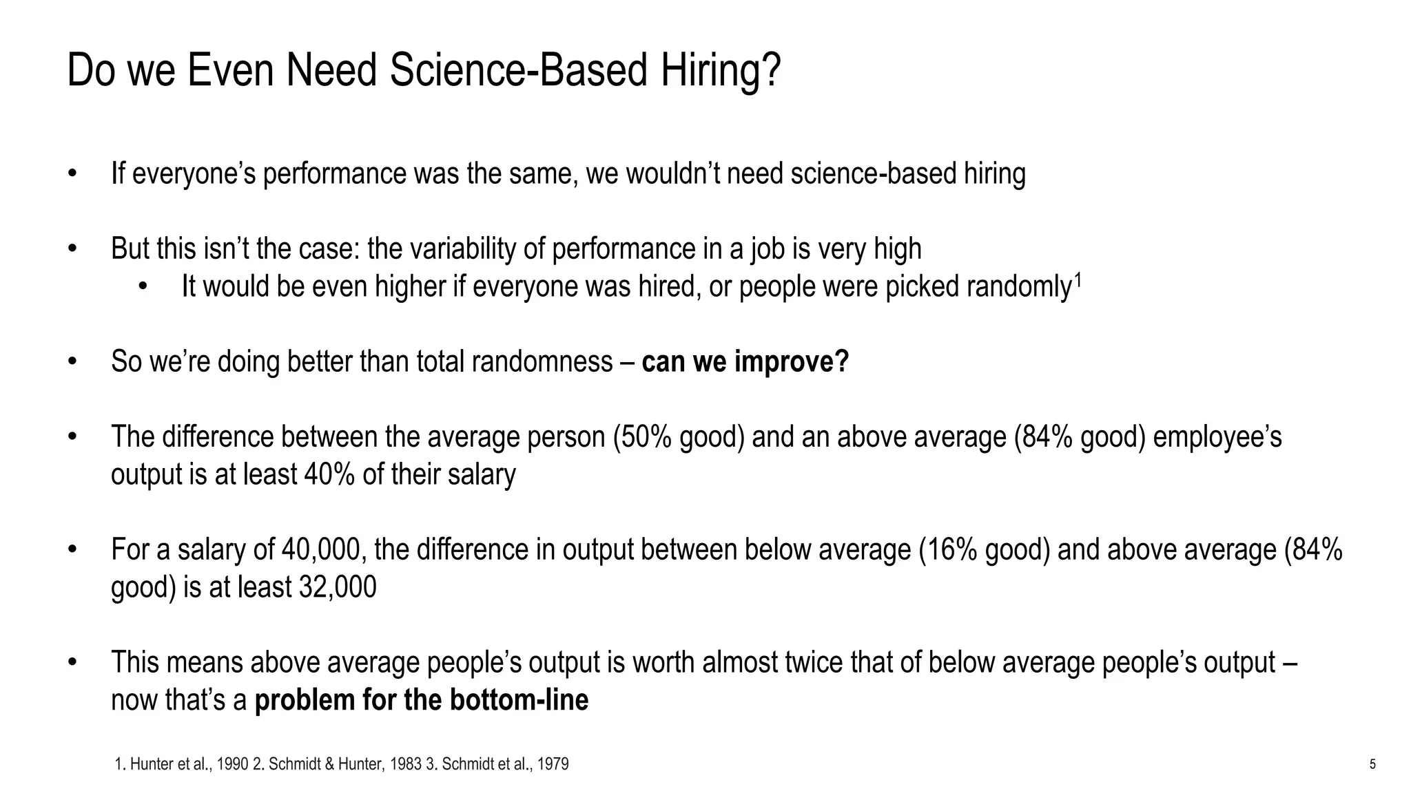 5
Do we Even Need Science-Based Hiring?
• If everyone’s performance was the same, we wouldn’t need science-based hiring
• But this isn’t the case: the variability of performance in a job is very high
• It would be even higher if everyone was hired, or people were picked randomly1
• So we’re doing better than total randomness – can we improve?
• The difference between the average person (50% good) and an above average (84% good) employee’s
output is at least 40% of their salary
• For a salary of 40,000, the difference in output between below average (16% good) and above average (84%
good) is at least 32,000
• This means above average people’s output is worth almost twice that of below average people’s output –
now that’s a problem for the bottom-line
1. Hunter et al., 1990 2. Schmidt & Hunter, 1983 3. Schmidt et al., 1979
 