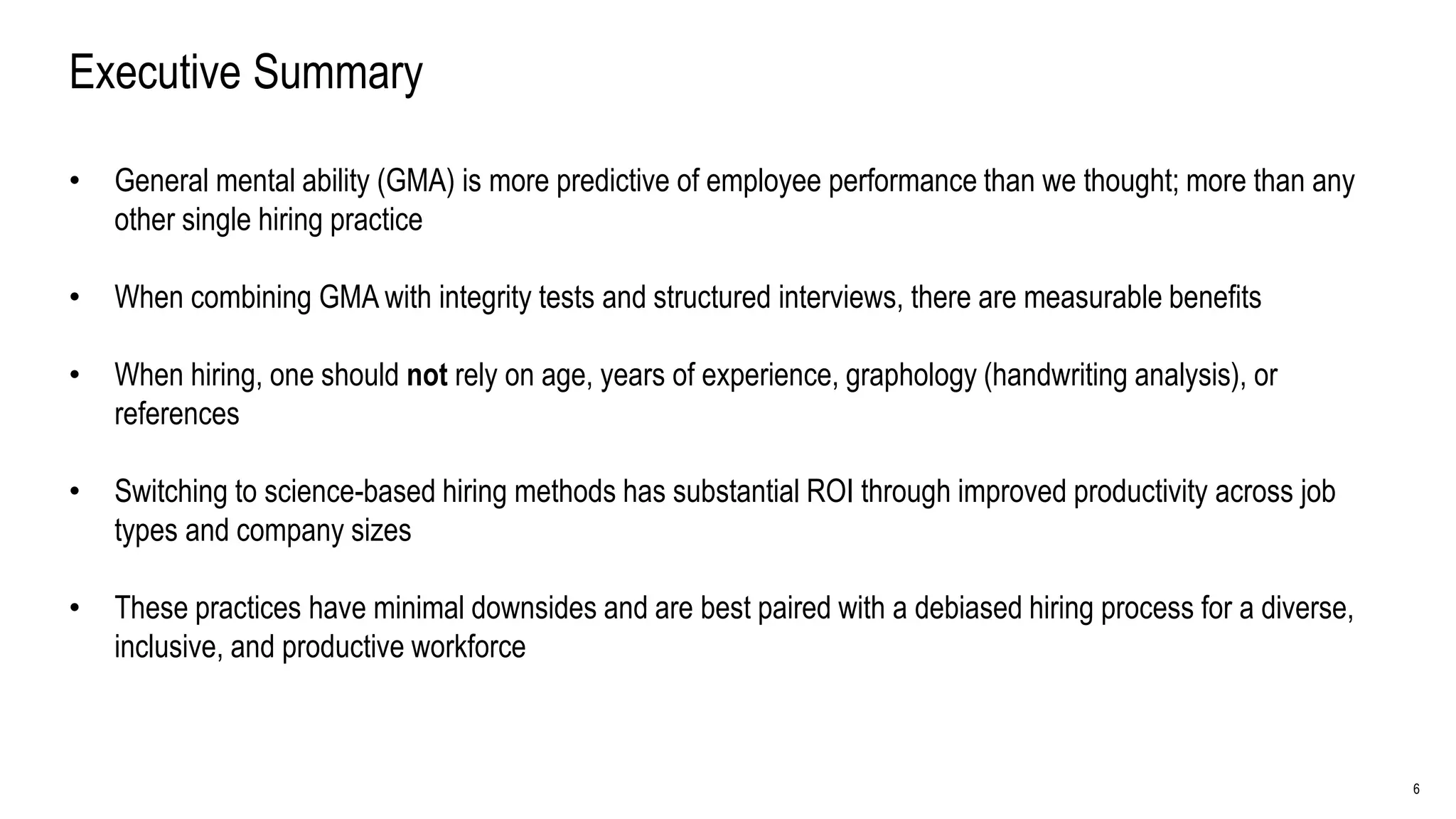 6
Executive Summary
• General mental ability (GMA) is more predictive of employee performance than we thought; more than any
other single hiring practice
• When combining GMA with integrity tests and structured interviews, there are measurable benefits
• When hiring, one should not rely on age, years of experience, graphology (handwriting analysis), or
references
• Switching to science-based hiring methods has substantial ROI through improved productivity across job
types and company sizes
• These practices have minimal downsides and are best paired with a debiased hiring process for a diverse,
inclusive, and productive workforce
 