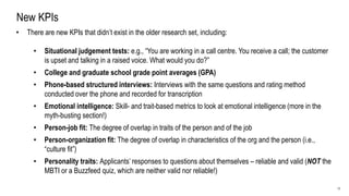 17
New KPIs
• There are new KPIs that didn’t exist in the older research set, including:
• Situational judgement tests: e.g., “You are working in a call centre. You receive a call; the customer
is upset and talking in a raised voice. What would you do?”
• College and graduate school grade point averages (GPA)
• Phone-based structured interviews: Interviews with the same questions and rating method
conducted over the phone and recorded for transcription
• Emotional intelligence: Skill- and trait-based metrics to look at emotional intelligence (more in the
myth-busting section!)
• Person-job fit: The degree of overlap in traits of the person and of the job
• Person-organization fit: The degree of overlap in characteristics of the org and the person (i.e.,
“culture fit”)
• Personality traits: Applicants’ responses to questions about themselves – reliable and valid (NOT the
MBTI or a Buzzfeed quiz, which are neither valid nor reliable!)
 