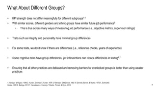 27
What About Different Groups?
• KPI strength does not differ meaningfully for different subgroups1-4
• With similar scores, different genders and ethnic groups have similar future job performance5
• This is true across many ways of measuring job performance (i.e., objective metrics, supervisor ratings)
• Traits such as integrity and personality have minimal group differences
• For some traits, we don’t know if there are differences (i.e., reference checks, years of experience)
• Some cognitive tests have group differences, yet interventions can reduce differences in testing6,7
• Ensuring that all other practices are debiased and removing barriers for overlooked groups is better than using weaker
practices
1. Hartigan & Wigdor, 1989 2. Hunter, Schmidt, & Hunter, 1979 3. Rothstein & McDaniel, 1992 4. Schmidt, Berner, & Hunter, 1973 5. Schmidt &
Hunter, 1981 6. Baldiga, 2013 7. Harackiewicz, Canning, Tibbetts, Priniski, & Hyde, 2016
 