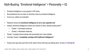 28
Myth-Busting: “Emotional Intelligence” = Personality + IQ
• Emotional intelligence is very popular in HR circles
• But practitioners are not clear on what they mean by emotional intelligence
• It turns out, neither are scientists!
• Research shows that emotional intelligence is not a new, separate trait
• Instead, emotional intelligence contains two clusters of other, already existing traits1,2
• Cluster 1: trait-based measures
• Cluster 2: skill-based measures
• Cluster 1 overlaps almost entirely with personality (but is less reliable)
• Ironically, Cluster 2 completely overlaps with traditional intelligence3,4
• Anyone who says they want EQ not IQ, doesn’t know what they are talking about: Cluster 2 of EQ IS IQ!
1. Murphy, 2006 2. Matthews, Zeidner, & Roberts, 2002 3. Joseph & Newman, 2010 4. Schmidt, 2011
 