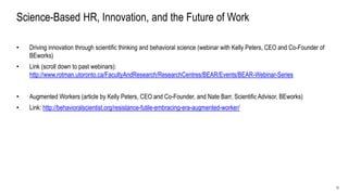 31
Science-Based HR, Innovation, and the Future of Work
• Driving innovation through scientific thinking and behavioral science (webinar with Kelly Peters, CEO and Co-Founder of
BEworks)
• Link (scroll down to past webinars):
http://www.rotman.utoronto.ca/FacultyAndResearch/ResearchCentres/BEAR/Events/BEAR-Webinar-Series
• Augmented Workers (article by Kelly Peters, CEO and Co-Founder, and Nate Barr, Scientific Advisor, BEworks)
• Link: http://behavioralscientist.org/resistance-futile-embracing-era-augmented-worker/
 