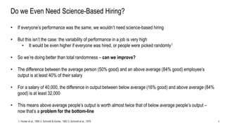 5
Do we Even Need Science-Based Hiring?
• If everyone’s performance was the same, we wouldn’t need science-based hiring
• But this isn’t the case: the variability of performance in a job is very high
• It would be even higher if everyone was hired, or people were picked randomly1
• So we’re doing better than total randomness – can we improve?
• The difference between the average person (50% good) and an above average (84% good) employee’s
output is at least 40% of their salary
• For a salary of 40,000, the difference in output between below average (16% good) and above average (84%
good) is at least 32,000
• This means above average people’s output is worth almost twice that of below average people’s output –
now that’s a problem for the bottom-line
1. Hunter et al., 1990 2. Schmidt & Hunter, 1983 3. Schmidt et al., 1979
 