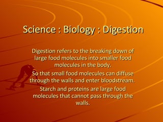 Science : Biology : Digestion Digestion refers to the breaking down of large food molecules into smaller food molecules in the body. So that small food molecules can diffuse through the walls and enter bloodstream.  Starch and proteins are large food molecules that cannot pass through the walls. 