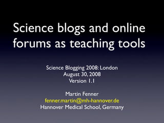 Science blogs and online
forums as teaching tools
      Science Blogging 2008: London
             August 30, 2008
               Version 1.1

             Martin Fenner
     fenner.martin@mh-hannover.de
    Hannover Medical School, Germany
 