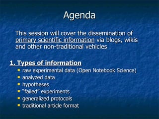 Agenda This session will cover the dissemination of  primary scientific information  via blogs, wikis and other non-traditional vehicles 1. Types of information   raw experimental data (Open Notebook Science)  analyzed data  hypotheses  “ failed” experiments  generalized protocols  traditional article format   