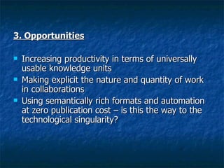 3. Opportunities   Increasing productivity in terms of universally usable knowledge units  Making explicit the nature and quantity of work in collaborations  Using semantically rich formats and automation at zero publication cost – is this the way to the technological singularity?   