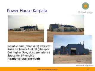 Power House Karpata
Reliable and (relatively) efficient
Runs on heavy fuel oil (cheaper
But higher Sox, dust emissions)
Space for 6th engine
Ready to use bio-fuels
27www.realnewenergy.com
 