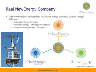 • Real NewEnergy is an integrated sustainable energy company, built on 3 major
offerings:
– Sustainable Energy Consulting
– Renewable Energy Technology Development
– Renewable Energy Project Development
7
Real NewEnergy Company
7www.realnewenergy.com
 