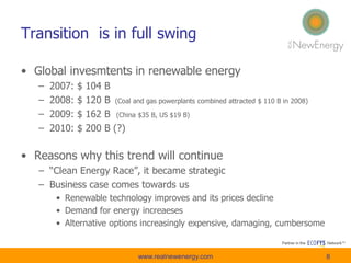 Transition is in full swing
• Global invesmtents in renewable energy
– 2007: $ 104 B
– 2008: $ 120 B (Coal and gas powerplants combined attracted $ 110 B in 2008)
– 2009: $ 162 B (China $35 B, US $19 B)
– 2010: $ 200 B (?)
• Reasons why this trend will continue
– “Clean Energy Race”, it became strategic
– Business case comes towards us
• Renewable technology improves and its prices decline
• Demand for energy increaeses
• Alternative options increasingly expensive, damaging, cumbersome
www.realnewenergy.com 8
 
