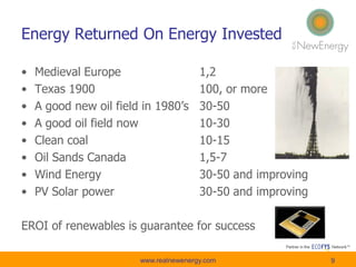 Energy Returned On Energy Invested
• Medieval Europe 1,2
• Texas 1900 100, or more
• A good new oil field in 1980’s 30-50
• A good oil field now 10-30
• Clean coal 10-15
• Oil Sands Canada 1,5-7
• Wind Energy 30-50 and improving
• PV Solar power 30-50 and improving
EROI of renewables is guarantee for success
www.realnewenergy.com 9
 
