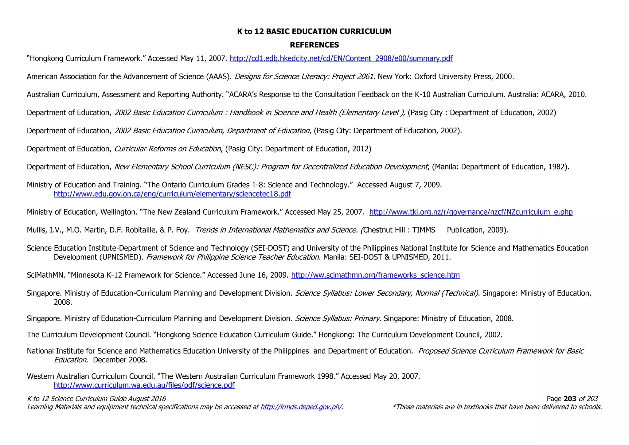 K to 12 BASIC EDUCATION CURRICULUM
K to 12 Science Curriculum Guide August 2016 Page 203 of 203
Learning Materials and equipment technical specifications may be accessed at http://lrmds.deped.gov.ph/. *These materials are in textbooks that have been delivered to schools.
REFERENCES
“Hongkong Curriculum Framework.” Accessed May 11, 2007. http://cd1.edb.hkedcity.net/cd/EN/Content_2908/e00/summary.pdf
American Association for the Advancement of Science (AAAS). Designs for Science Literacy: Project 2061. New York: Oxford University Press, 2000.
Australian Curriculum, Assessment and Reporting Authority. “ACARA’s Response to the Consultation Feedback on the K-10 Australian Curriculum. Australia: ACARA, 2010.
Department of Education, 2002 Basic Education Curriculum : Handbook in Science and Health (Elementary Level ), (Pasig City : Department of Education, 2002)
Department of Education, 2002 Basic Education Curriculum, Department of Education, (Pasig City: Department of Education, 2002).
Department of Education, Curricular Reforms on Education, (Pasig City: Department of Education, 2012)
Department of Education, New Elementary School Curriculum (NESC): Program for Decentralized Education Development, (Manila: Department of Education, 1982).
Ministry of Education and Training. “The Ontario Curriculum Grades 1-8: Science and Technology.” Accessed August 7, 2009.
http://www.edu.gov.on.ca/eng/curriculum/elementary/sciencetec18.pdf
Ministry of Education, Wellington. “The New Zealand Curriculum Framework.” Accessed May 25, 2007. http://www.tki.org.nz/r/governance/nzcf/NZcurriculum_e.php
Mullis, I.V., M.O. Martin, D.F. Robitaille, & P. Foy. Trends in International Mathematics and Science. (Chestnut Hill : TIMMS Publication, 2009).
Science Education Institute-Department of Science and Technology (SEI-DOST) and University of the Philippines National Institute for Science and Mathematics Education
Development (UPNISMED). Framework for Philippine Science Teacher Education. Manila: SEI-DOST & UPNISMED, 2011.
SciMathMN. “Minnesota K-12 Framework for Science.” Accessed June 16, 2009. http://ww.scimathmn.org/frameworks_science.htm
Singapore. Ministry of Education-Curriculum Planning and Development Division. Science Syllabus: Lower Secondary, Normal (Technical). Singapore: Ministry of Education,
2008.
Singapore. Ministry of Education-Curriculum Planning and Development Division. Science Syllabus: Primary. Singapore: Ministry of Education, 2008.
The Curriculum Development Council. “Hongkong Science Education Curriculum Guide.” Hongkong: The Curriculum Development Council, 2002.
National Institute for Science and Mathematics Education University of the Philippines and Department of Education. Proposed Science Curriculum Framework for Basic
Education. December 2008.
Western Australian Curriculum Council. “The Western Australian Curriculum Framework 1998.” Accessed May 20, 2007.
http://www.curriculum.wa.edu.au/files/pdf/science.pdf
 