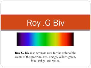 Roy G. Biv  is an acronym used for the order of the colors of the spectrum: red, orange, yellow, green, blue, indigo, and violet. Roy .G Biv 