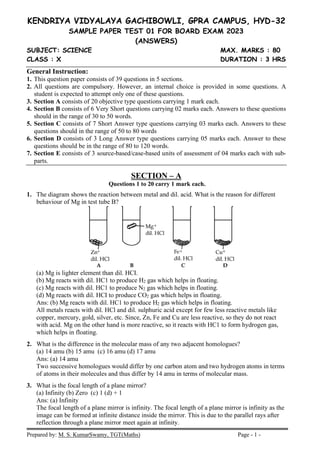 Prepared by: M. S. KumarSwamy, TGT(Maths) Page - 1 -
KENDRIYA VIDYALAYA GACHIBOWLI, GPRA CAMPUS, HYD-32
SAMPLE PAPER TEST 01 FOR BOARD EXAM 2023
(ANSWERS)
SUBJECT: SCIENCE MAX. MARKS : 80
CLASS : X DURATION : 3 HRS
General Instruction:
1. This question paper consists of 39 questions in 5 sections.
2. All questions are compulsory. However, an internal choice is provided in some questions. A
student is expected to attempt only one of these questions.
3. Section A consists of 20 objective type questions carrying 1 mark each.
4. Section B consists of 6 Very Short questions carrying 02 marks each. Answers to these questions
should in the range of 30 to 50 words.
5. Section C consists of 7 Short Answer type questions carrying 03 marks each. Answers to these
questions should in the range of 50 to 80 words
6. Section D consists of 3 Long Answer type questions carrying 05 marks each. Answer to these
questions should be in the range of 80 to 120 words.
7. Section E consists of 3 source-based/case-based units of assessment of 04 marks each with sub-
parts.
SECTION – A
Questions 1 to 20 carry 1 mark each.
1. The diagram shows the reaction between metal and dil. acid. What is the reason for different
behaviour of Mg in test tube B?
(a) Mg is lighter element than dil. HCI.
(b) Mg reacts with dil. HC1 to produce H2 gas which helps in floating.
(c) Mg reacts with dil. HC1 to produce N2 gas which helps in floating.
(d) Mg reacts with dil. HCI to produce CO2 gas which helps in floating.
Ans: (b) Mg reacts with dil. HC1 to produce H2 gas which helps in floating.
All metals reacts with dil. HCl and dil. sulphuric acid except for few less reactive metals like
copper, mercury, gold, silver, etc. Since, Zn, Fe and Cu are less reactive, so they do not react
with acid. Mg on the other hand is more reactive, so it reacts with HC1 to form hydrogen gas,
which helps in floating.
2. What is the difference in the molecular mass of any two adjacent homologues?
(a) 14 amu (b) 15 amu (c) 16 amu (d) 17 amu
Ans: (a) 14 amu
Two successive homologues would differ by one carbon atom and two hydrogen atoms in terms
of atoms in their molecules and thus differ by 14 amu in terms of molecular mass.
3. What is the focal length of a plane mirror?
(a) Infinity (b) Zero (c) 1 (d) + 1
Ans: (a) Infinity
The focal length of a plane mirror is infinity. The focal length of a plane mirror is infinity as the
image can be formed at infinite distance inside the mirror. This is due to the parallel rays after
reflection through a plane mirror meet again at infinity.
 