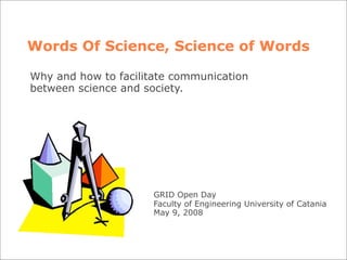 Words Of Science, Science of Words

Why and how to facilitate communication
between science and society.




                      GRID Open Day
                      Faculty of Engineering University of Catania
                      May 9, 2008
 