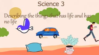 Science 3
Describing the things that has life and has
no life
 