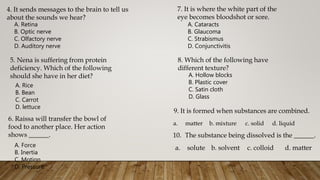4. It sends messages to the brain to tell us
about the sounds we hear?
A. Retina
B. Optic nerve
C. Olfactory nerve
D. Auditory nerve
5. Nena is suffering from protein
deficiency. Which of the following
should she have in her diet?
A. Rice
B. Bean
C. Carrot
D. lettuce
6. Raissa will transfer the bowl of
food to another place. Her action
shows ______.
A. Force
B. Inertia
C. Motion
D. Pressure
7. It is where the white part of the
eye becomes bloodshot or sore.
A. Cataracts
B. Glaucoma
C. Strabismus
D. Conjunctivitis
8. Which of the following have
different texture?
A. Hollow blocks
B. Plastic cover
C. Satin cloth
D. Glass
9. It is formed when substances are combined.
a. matter b. mixture c. solid d. liquid
10. The substance being dissolved is the ______.
a. solute b. solvent c. colloid d. matter
 