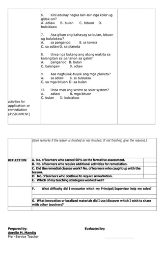 activities for
6. Kini adunay nagka lain-lain nga kolor ug
gidak-on?
A. adlaw B. bulan C. bituon D.
bulalakaw
7. Asa gikan ang kahayag sa bulan, bituon
ug bulalakaw?
A. sa panganod B. sa kometa
C. sa adlaw D. sa planeta
8. Unsa nga butang ang atong makita sa
kalangitan sa panahon sa gabii?
A. panganod B. bulan
C. balangaw D. adlaw
9. Asa nagtuyok-tuyok ang mga planeta?
A. sa adlaw B. sa bulalakaw
C. sa mga bituon D. sa bulan
10. Unsa man ang sentro sa solar system?
A. adlaw B. mga bituon
C. bulan D. bulalakaw
application or
remediation
(ASSIGNMENT)
(Give remarks if the lesson is finished or not finished. If not finished, give the reasons.)
REFLECTION: A. No. of learners who earned 50% on the formative assessment.
B. No. of learners who require additional activities for remediation.
C. Did the remedial classes work? No. of learners who caught up with the
lesson.
D. No. of learnerswhocontinueto require remediation.
E. Which ofmy teaching strategiesworked well?
F. What difficulty did I encounter which my Principal/Supervisor help me solve?
G. What innovation or localized materials did I use/discover which I wish to share
with other teachers?
Prepared by: Evaluated by:
Aerolle M. Mandig
Pre –Service Teacher
 