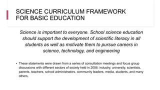 SCIENCE CURRICULUM FRAMEWORK
FOR BASIC EDUCATION
Science is important to everyone. School science education
should support the development of scientific literacy in all
students as well as motivate them to pursue careers in
science, technology, and engineering
• These statements were drawn from a series of consultation meetings and focus group
discussions with different sectors of society held in 2006: industry, university, scientists,
parents, teachers, school administrators, community leaders, media, students, and many
others.
 