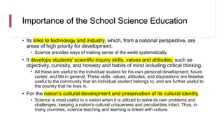 Importance of the School Science Education
• Its links to technology and industry, which, from a national perspective, are
areas of high priority for development.
• Science provides ways of making sense of the world systematically.
• It develops students’ scientific inquiry skills, values and attitudes, such as
objectivity, curiosity, and honesty and habits of mind including critical thinking.
• All these are useful to the individual student for his own personal development, future
career, and life in general. These skills, values, attitudes, and dispositions are likewise
useful to the community that an individual student belongs to, and are further useful to
the country that he lives in.
• For the nation’s cultural development and preservation of its cultural identity.
• Science is most useful to a nation when it is utilized to solve its own problems and
challenges, keeping a nation's cultural uniqueness and peculiarities intact. Thus, in
many countries, science teaching and learning is linked with culture.
 