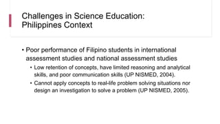 Challenges in Science Education:
Philippines Context
• Poor performance of Filipino students in international
assessment studies and national assessment studies
• Low retention of concepts, have limited reasoning and analytical
skills, and poor communication skills (UP NISMED, 2004).
• Cannot apply concepts to real-life problem solving situations nor
design an investigation to solve a problem (UP NISMED, 2005).
 