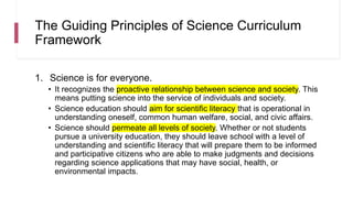 The Guiding Principles of Science Curriculum
Framework
1. Science is for everyone.
• It recognizes the proactive relationship between science and society. This
means putting science into the service of individuals and society.
• Science education should aim for scientific literacy that is operational in
understanding oneself, common human welfare, social, and civic affairs.
• Science should permeate all levels of society. Whether or not students
pursue a university education, they should leave school with a level of
understanding and scientific literacy that will prepare them to be informed
and participative citizens who are able to make judgments and decisions
regarding science applications that may have social, health, or
environmental impacts.
 