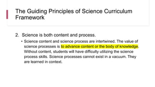 The Guiding Principles of Science Curriculum
Framework
2. Science is both content and process.
• Science content and science process are intertwined. The value of
science processes is to advance content or the body of knowledge.
Without content, students will have difficulty utilizing the science
process skills. Science processes cannot exist in a vacuum. They
are learned in context.
 