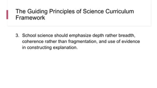 The Guiding Principles of Science Curriculum
Framework
3. School science should emphasize depth rather breadth,
coherence rather than fragmentation, and use of evidence
in constructing explanation.
 