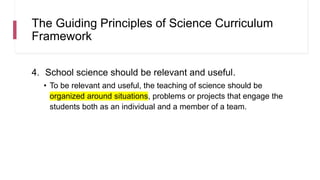 The Guiding Principles of Science Curriculum
Framework
4. School science should be relevant and useful.
• To be relevant and useful, the teaching of science should be
organized around situations, problems or projects that engage the
students both as an individual and a member of a team.
 