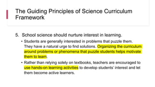 The Guiding Principles of Science Curriculum
Framework
5. School science should nurture interest in learning.
• Students are generally interested in problems that puzzle them.
They have a natural urge to find solutions. Organizing the curriculum
around problems or phenomena that puzzle students helps motivate
them to learn.
• Rather than relying solely on textbooks, teachers are encouraged to
use hands-on learning activities to develop students’ interest and let
them become active learners.
 