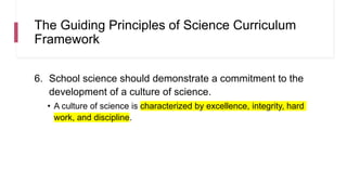 The Guiding Principles of Science Curriculum
Framework
6. School science should demonstrate a commitment to the
development of a culture of science.
• A culture of science is characterized by excellence, integrity, hard
work, and discipline.
 