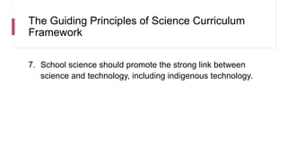 The Guiding Principles of Science Curriculum
Framework
7. School science should promote the strong link between
science and technology, including indigenous technology.
 