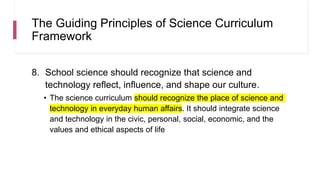 The Guiding Principles of Science Curriculum
Framework
8. School science should recognize that science and
technology reflect, influence, and shape our culture.
• The science curriculum should recognize the place of science and
technology in everyday human affairs. It should integrate science
and technology in the civic, personal, social, economic, and the
values and ethical aspects of life
 