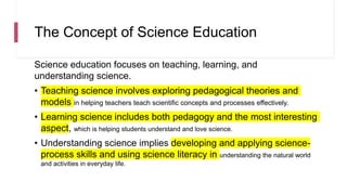 The Concept of Science Education
Science education focuses on teaching, learning, and
understanding science.
• Teaching science involves exploring pedagogical theories and
models in helping teachers teach scientific concepts and processes effectively.
• Learning science includes both pedagogy and the most interesting
aspect, which is helping students understand and love science.
• Understanding science implies developing and applying science-
process skills and using science literacy in understanding the natural world
and activities in everyday life.
 