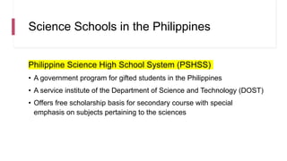 Science Schools in the Philippines
Philippine Science High School System (PSHSS)
• A government program for gifted students in the Philippines
• A service institute of the Department of Science and Technology (DOST)
• Offers free scholarship basis for secondary course with special
emphasis on subjects pertaining to the sciences
 