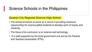 Science Schools in the Philippines
Quezon City Regional Science High School
• The school envisions to serve as a venue in providing maximum
opportunities for science-gifted students to develop spirit of inquiry and
creativity.
• The focus of its curriculum is on science and technology.
• It is well-supported by the local government unit and by the Parents
and Teachers Association (PTA).
 