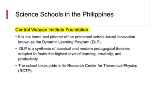 Science Schools in the Philippines
Central Visayan Institute Foundation
• It is the home and pioneer of the prominent school-based innovation
known as the Dynamic Learning Program (DLP).
• DLP is a synthesis of classical and modern pedagogical theories
adapted to foster the highest level of learning, creativity, and
productivity.
• The school takes pride in its Research Center for Theoretical Physics
(RCTP).
 
