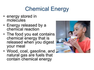Chemical Energy
• energy stored in
molecules
• Energy released by a
chemical reaction
• The food you eat contains
chemical energy that is
released when you digest
your meal
• Wood, coal, gasoline, and
natural gas are fuels that
contain chemical energy
 
