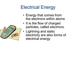 Electrical Energy
• Energy that comes from
the electrons within atoms
• It is the flow of charged
particles, called electrons.
• Lightning and static
electricity are also forms of
electrical energy
 