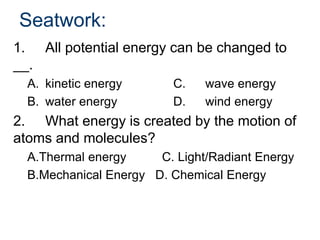Seatwork:
1. All potential energy can be changed to
__.
A. kinetic energy C. wave energy
B. water energy D. wind energy
2. What energy is created by the motion of
atoms and molecules?
A.Thermal energy C. Light/Radiant Energy
B.Mechanical Energy D. Chemical Energy
 