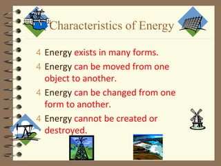 Characteristics of Energy
4 Energy exists in many forms.
4 Energy can be moved from one
object to another.
4 Energy can be changed from one
form to another.
4 Energy cannot be created or
destroyed.
 