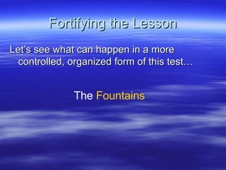 Fortifying the Lesson Let’s see what can happen in a more controlled, organized form of this test… The  Fountains 
