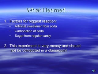 What I learned… 1.  Factors for biggest reaction: Artificial sweetener from soda  Carbonation of soda Sugar from regular candy 2.  This experiment is very messy and should not be conducted in a classroom! 