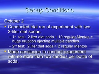 Set-up Conditions October 2 Conducted trial run of experiment with two 2-liter diet sodas. 1 st   test:  2 liter diet soda + 10 regular Mentos = huge eruption ejecting multiple candies. 2 nd  test:  2 liter diet soda + 2 regular Mentos Made conclusion to conduct experiment with no more than two candies per bottle of soda. 