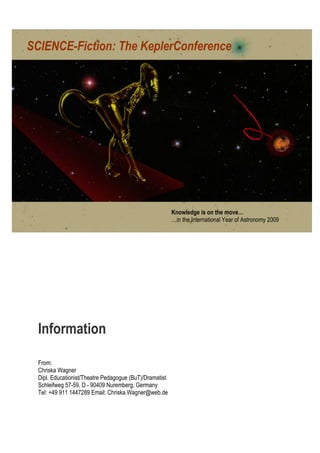 SCIENCE-Fiction: The KeplerConference




                                                         Knowledge is on the move…
                                                         …in the International Year of Astronomy 2009




  Information

  From:
  Chriska Wagner
  Dipl. Educationist/Theatre Pedagogue (BuT)/Dramatist
  Schleifweg 57-59, D - 90409 Nuremberg, Germany
  Tel: +49 911 1447289 Email: Chriska.Wagner@web.de
 
