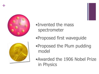 •Invented the mass spectrometer•Proposed first waveguide•Proposed the Plum pudding model•Awarded the 1906 Nobel Prize in Physics